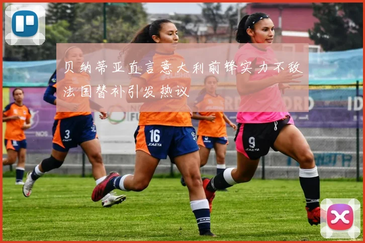 贝纳蒂亚直言意大利前锋实力不敌法国替补引发热议