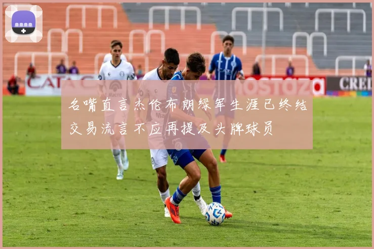 名嘴直言杰伦布朗绿军生涯已终结交易流言不应再提及头牌球员