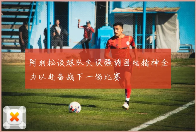 阿利松谈球队失误强调团结精神全力以赴备战下一场比赛