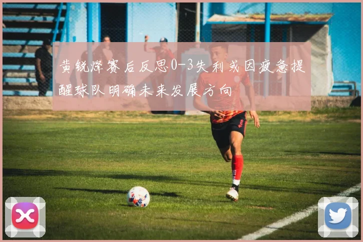 黄锐烽赛后反思0-3失利或因疲惫提醒球队明确未来发展方向