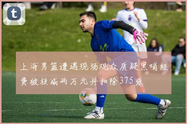 上海男篮遭遇现场观众质疑黑哨经费被核减两万元并扣除375分