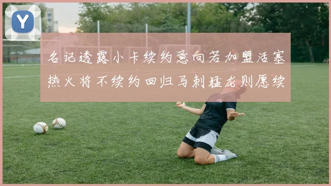 名记透露小卡续约意向若加盟活塞热火将不续约回归马刺猛龙则愿续约