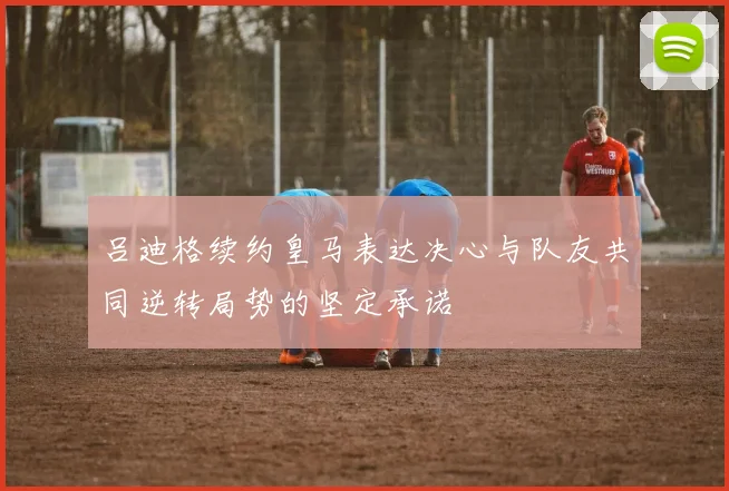 吕迪格续约皇马表达决心与队友共同逆转局势的坚定承诺