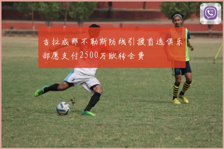吉拉成那不勒斯防线引援首选俱乐部愿支付2500万欧转会费