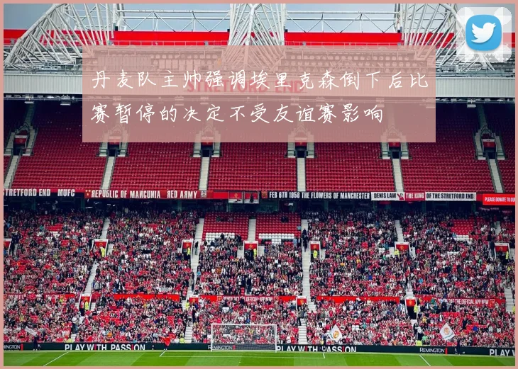 丹麦队主帅强调埃里克森倒下后比赛暂停的决定不受友谊赛影响