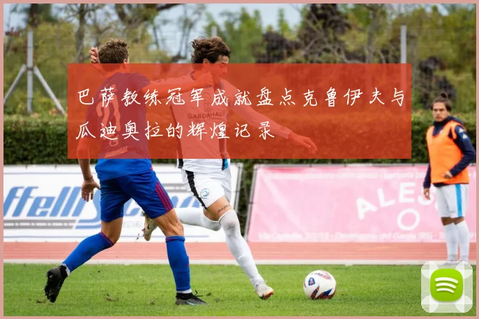 巴萨教练冠军成就盘点克鲁伊夫与瓜迪奥拉的辉煌记录