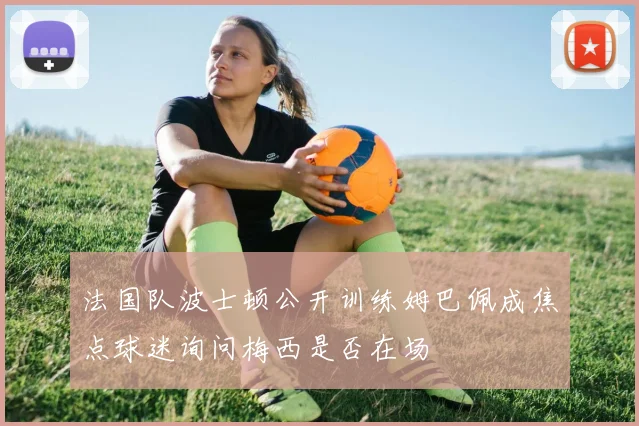 法国队波士顿公开训练姆巴佩成焦点球迷询问梅西是否在场