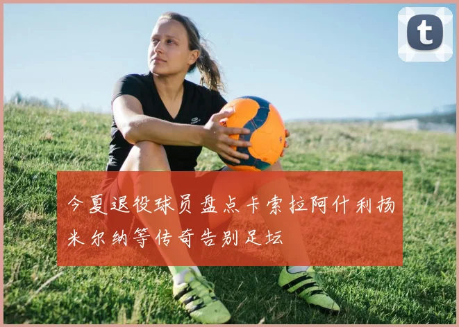 今夏退役球员盘点卡索拉阿什利扬米尔纳等传奇告别足坛