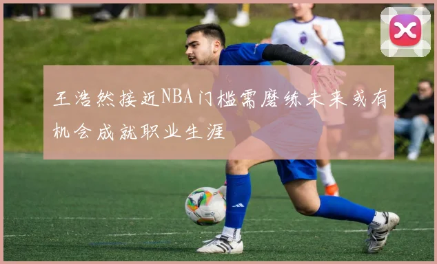 王浩然接近NBA门槛需磨练未来或有机会成就职业生涯