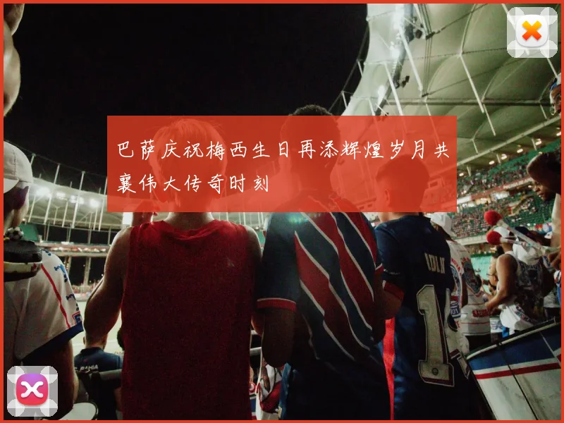 巴萨庆祝梅西生日再添辉煌岁月共襄伟大传奇时刻